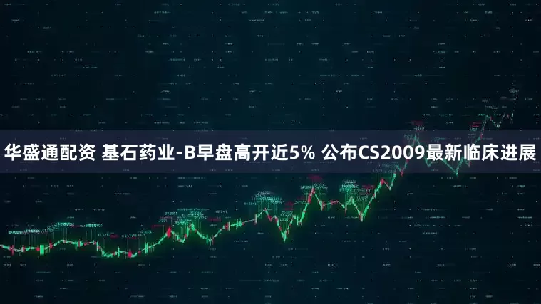 华盛通配资 基石药业-B早盘高开近5% 公布CS2009最新临床进展