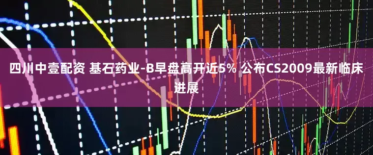 四川中壹配资 基石药业-B早盘高开近5% 公布CS2009最新临床进展