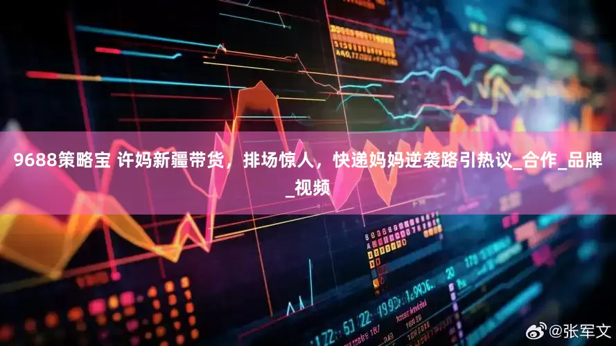 9688策略宝 许妈新疆带货，排场惊人，快递妈妈逆袭路引热议_合作_品牌_视频