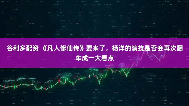 谷利多配资 《凡人修仙传》要来了，杨洋的演技是否会再次翻车成一大看点