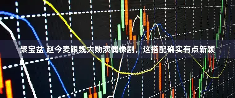 聚宝盆 赵今麦跟魏大勋演偶像剧，这搭配确实有点新颖