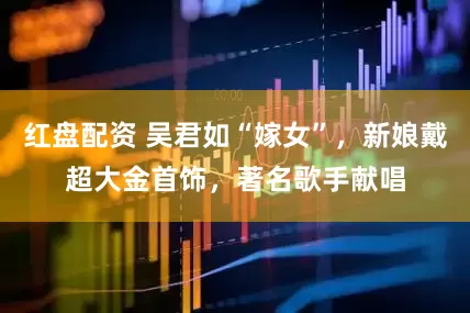 红盘配资 吴君如“嫁女”，新娘戴超大金首饰，著名歌手献唱