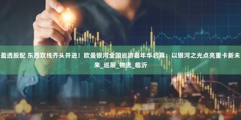 盈透股配 东西双线齐头并进！欧曼银河全国巡游嘉年华启幕：以银河之光点亮重卡新未来_巡展_物流_临沂