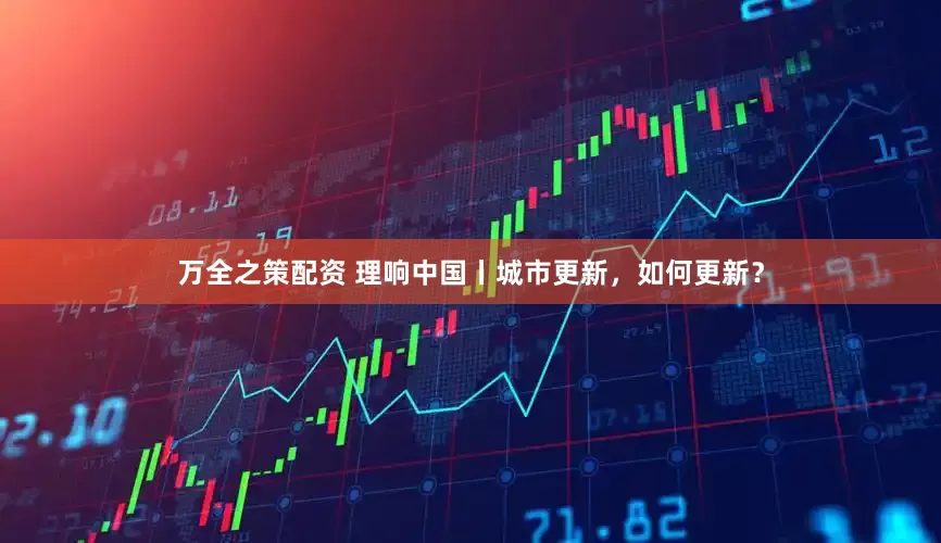 万全之策配资 理响中国丨城市更新，如何更新？