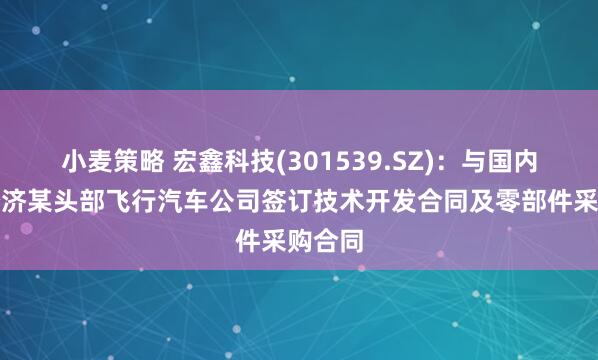 小麦策略 宏鑫科技(301539.SZ)：与国内低空经济某头部飞行汽车公司签订技术开发合同及零部件采购合同
