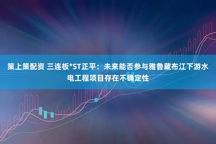 策上策配资 三连板*ST正平：未来能否参与雅鲁藏布江下游水电工程项目存在不确定性