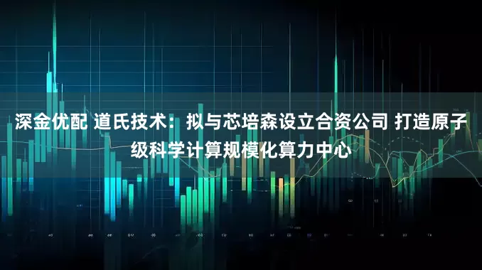 深金优配 道氏技术：拟与芯培森设立合资公司 打造原子级科学计算规模化算力中心