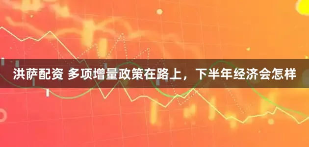 洪萨配资 多项增量政策在路上，下半年经济会怎样