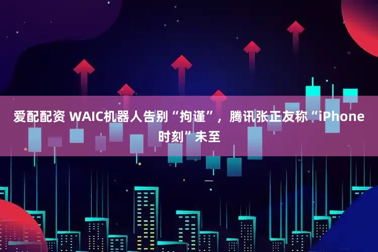 爱配配资 WAIC机器人告别“拘谨”，腾讯张正友称“iPhone时刻”未至