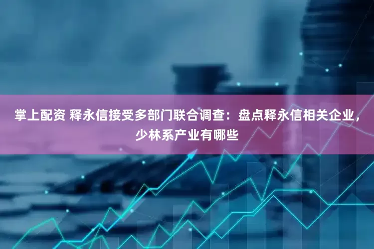 掌上配资 释永信接受多部门联合调查：盘点释永信相关企业，少林系产业有哪些