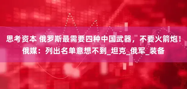 思考资本 俄罗斯最需要四种中国武器，不要火箭炮！俄媒：列出名单意想不到_坦克_俄军_装备
