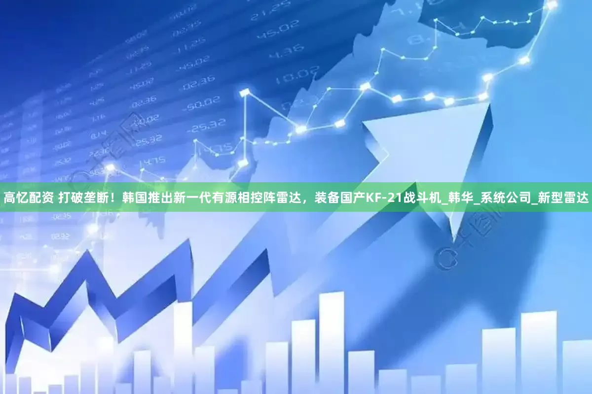 高忆配资 打破垄断！韩国推出新一代有源相控阵雷达，装备国产KF-21战斗机_韩华_系统公司_新型雷达