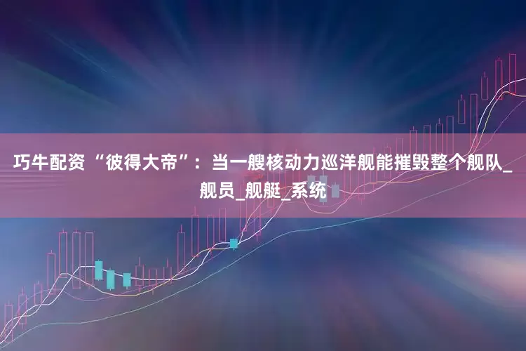 巧牛配资 “彼得大帝”：当一艘核动力巡洋舰能摧毁整个舰队_舰员_舰艇_系统