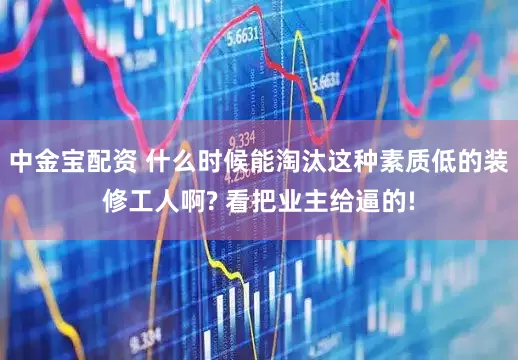 中金宝配资 什么时候能淘汰这种素质低的装修工人啊? 看把业主给逼的!