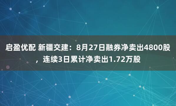 启盈优配 新疆交建：8月27日融券净卖出4800股，连续3日累计净卖出1.72万股