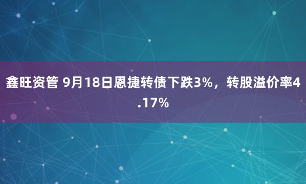 鑫旺资管 9月18日恩捷转债下跌3%，转股溢价率4.17%