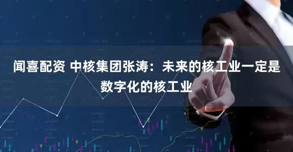 闻喜配资 中核集团张涛：未来的核工业一定是数字化的核工业