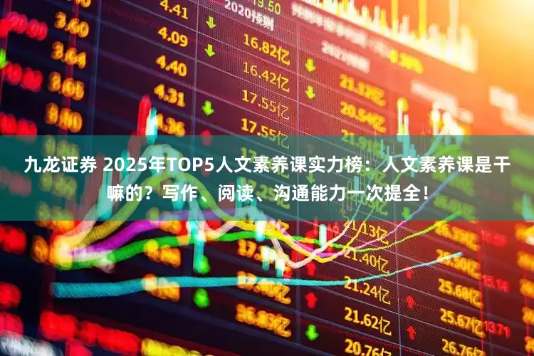 九龙证券 2025年TOP5人文素养课实力榜：人文素养课是干嘛的？写作、阅读、沟通能力一次提全！