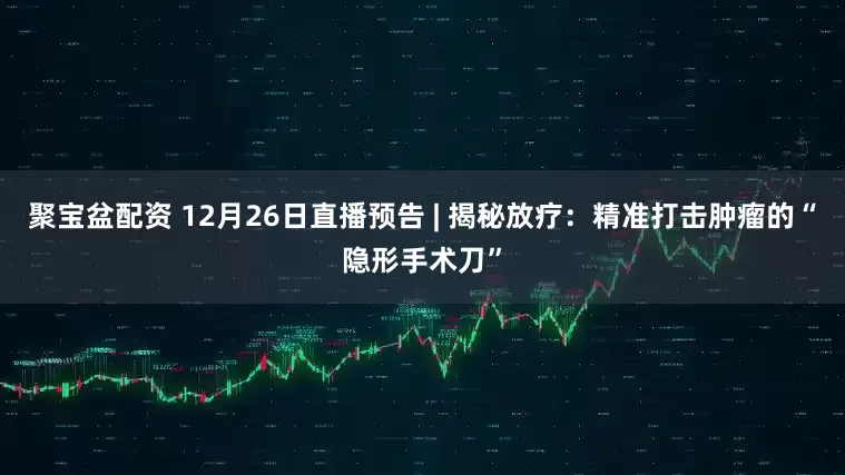 聚宝盆配资 12月26日直播预告 | 揭秘放疗:精准打击肿瘤的“隐形手术刀”