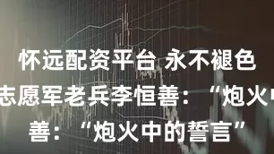 怀远配资平台 永不褪色的记忆丨志愿军老兵李恒善:“炮火中的誓言”