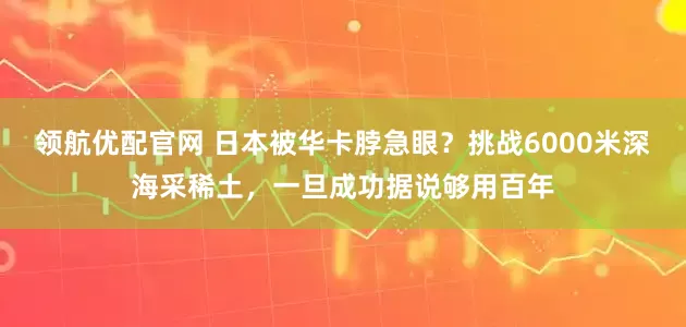 领航优配官网 日本被华卡脖急眼？挑战6000米深海采稀土，一旦成功据说够用百年