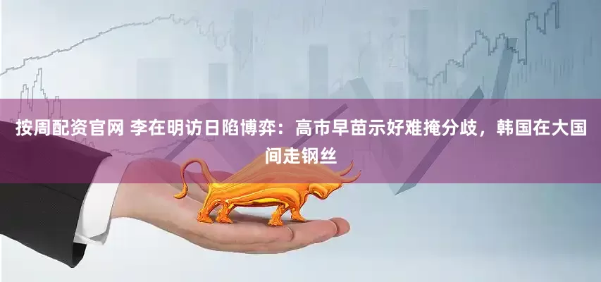 按周配资官网 李在明访日陷博弈:高市早苗示好难掩分歧,韩国在大国间走钢丝