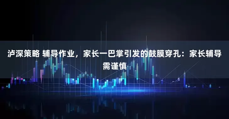 泸深策略 辅导作业，家长一巴掌引发的鼓膜穿孔：家长辅导需谨慎