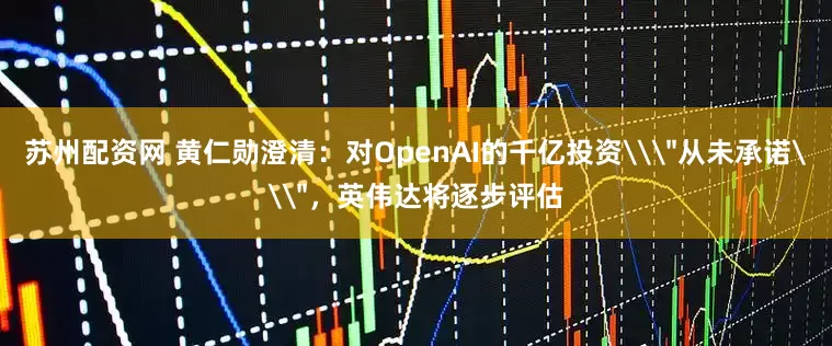 苏州配资网 黄仁勋澄清：对OpenAI的千亿投资\＂从未承诺\＂，英伟达将逐步评估