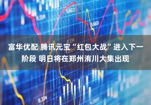 富华优配 腾讯元宝“红包大战”进入下一阶段 明日将在郑州洧川大集出现