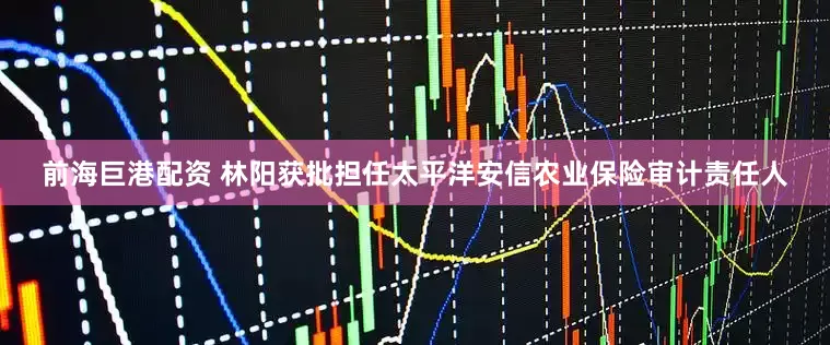 前海巨港配资 林阳获批担任太平洋安信农业保险审计责任人